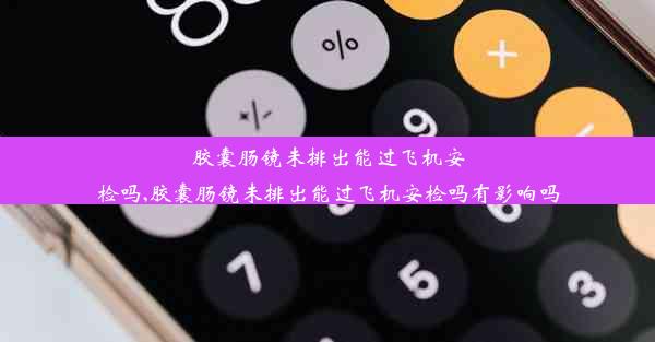 胶囊肠镜未排出能过飞机安检吗,胶囊肠镜未排出能过飞机安检吗有影响吗