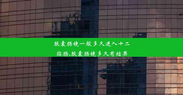 胶囊肠镜一般多久进入十二指肠,胶囊肠镜多久有结果