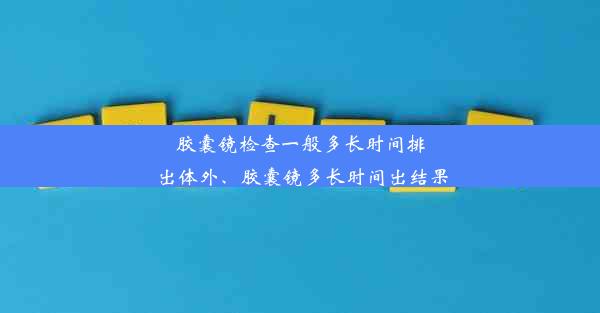 胶囊镜检查一般多长时间排出体外、胶囊镜多长时间出结果