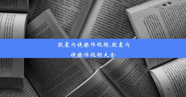 胶囊内镜操作视频,胶囊内镜操作视频大全