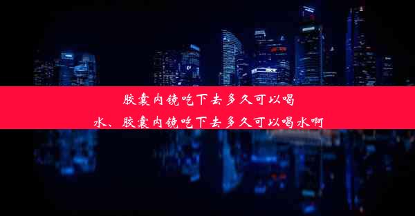 胶囊内镜吃下去多久可以喝水、胶囊内镜吃下去多久可以喝水啊