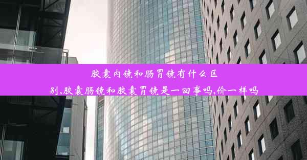 胶囊内镜和肠胃镜有什么区别,胶囊肠镜和胶囊胃镜是一回事吗,价一样吗