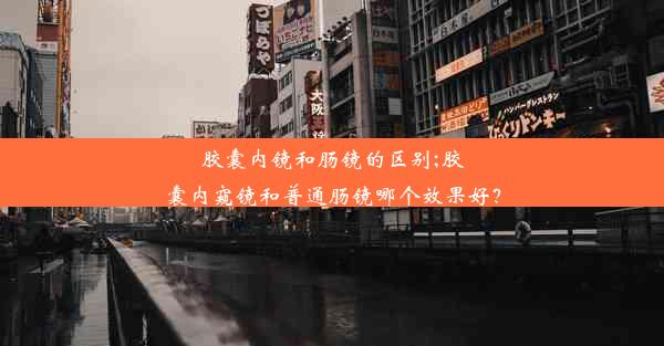 胶囊内镜和肠镜的区别;胶囊内窥镜和普通肠镜哪个效果好？