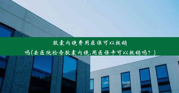 胶囊内镜费用医保可以报销吗(去医院检查胶囊内镜,用医保卡可以报销吗？)