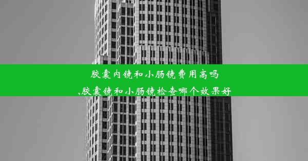 胶囊内镜和小肠镜费用高吗,胶囊镜和小肠镜检查哪个效果好