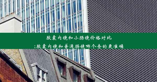 胶囊内镜和小肠镜价格对比;胶囊内镜和普通肠镜哪个查的更准确