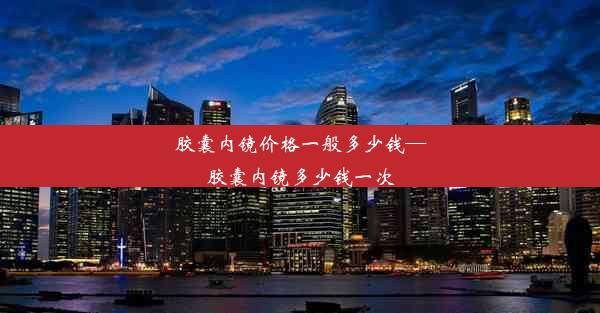 胶囊内镜价格一般多少钱—胶囊内镜多少钱一次