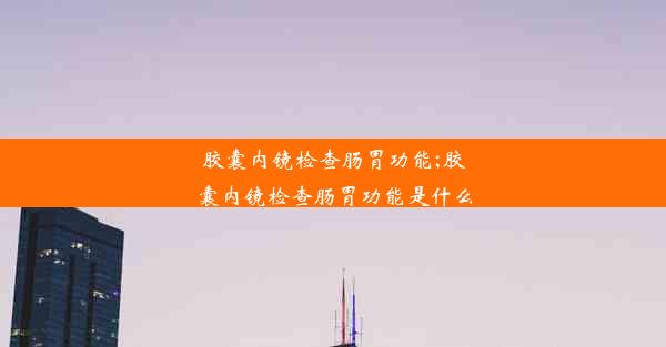 胶囊内镜检查肠胃功能;胶囊内镜检查肠胃功能是什么