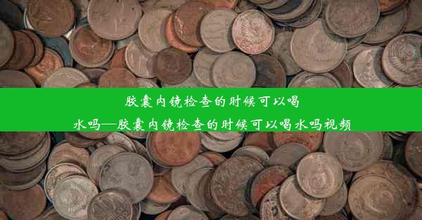 胶囊内镜检查的时候可以喝水吗—胶囊内镜检查的时候可以喝水吗视频