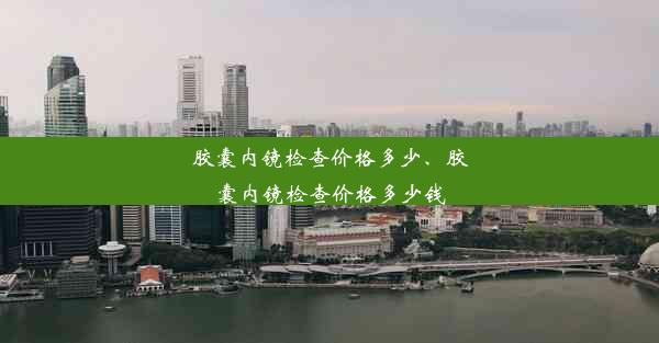 胶囊内镜检查价格多少、胶囊内镜检查价格多少钱