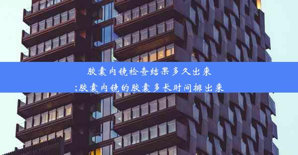 胶囊内镜检查结果多久出来;胶囊内镜的胶囊多长时间排出来