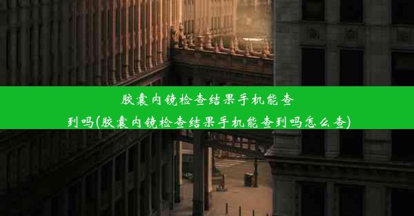 胶囊内镜检查结果手机能查到吗(胶囊内镜检查结果手机能查到吗怎么查)