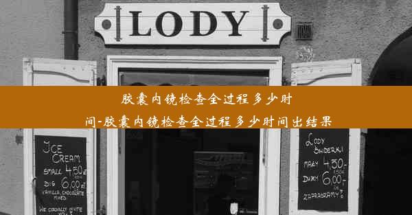 胶囊内镜检查全过程多少时间-胶囊内镜检查全过程多少时间出结果