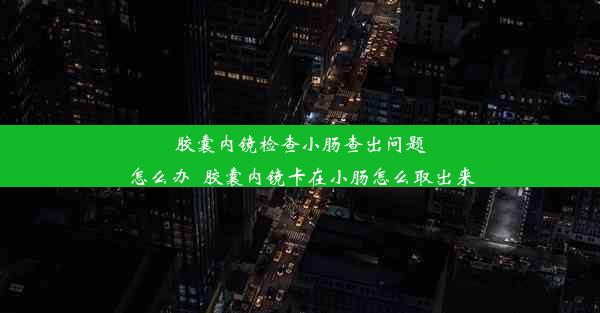 胶囊内镜检查小肠查出问题怎么办_胶囊内镜卡在小肠怎么取出来