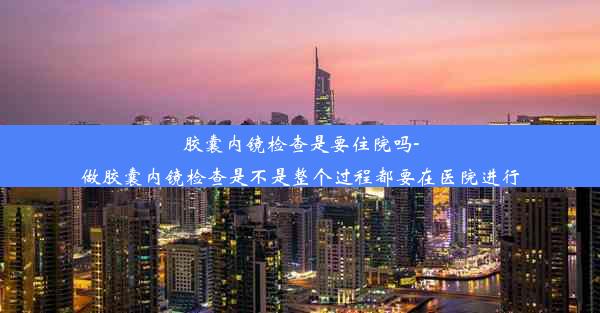 胶囊内镜检查是要住院吗-做胶囊内镜检查是不是整个过程都要在医院进行