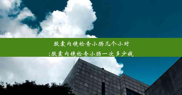 胶囊内镜检查小肠几个小时;胶囊内镜检查小肠一次多少钱