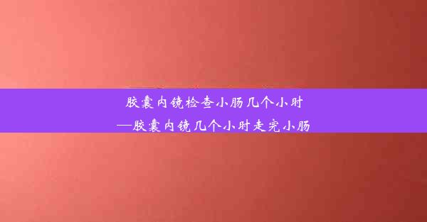 胶囊内镜检查小肠几个小时—胶囊内镜几个小时走完小肠