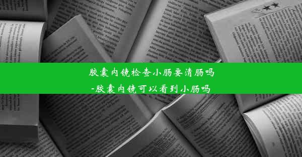 胶囊内镜检查小肠要清肠吗-胶囊内镜可以看到小肠吗