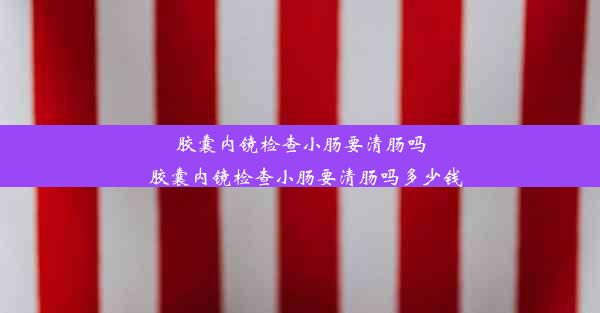 胶囊内镜检查小肠要清肠吗_胶囊内镜检查小肠要清肠吗多少钱