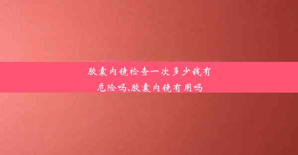 胶囊内镜检查一次多少钱有危险吗,胶囊内镜有用吗