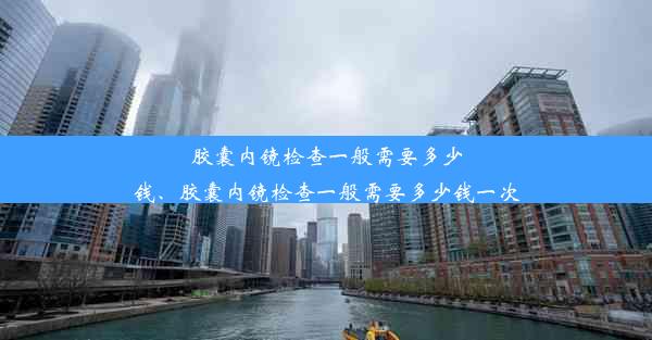 胶囊内镜检查一般需要多少钱、胶囊内镜检查一般需要多少钱一次