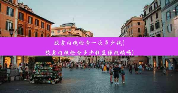 胶囊内镜检查一次多少钱(胶囊内镜检查多少钱医保报销吗)