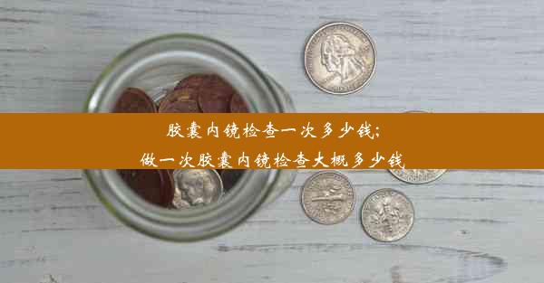 胶囊内镜检查一次多少钱;做一次胶囊内镜检查大概多少钱