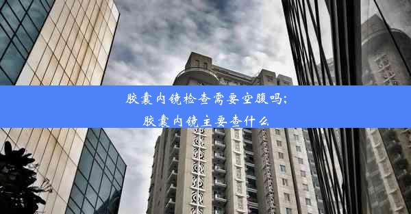 胶囊内镜检查需要空腹吗;胶囊内镜主要查什么