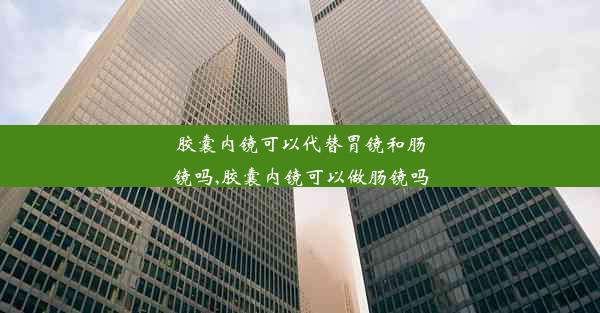 胶囊内镜可以代替胃镜和肠镜吗,胶囊内镜可以做肠镜吗