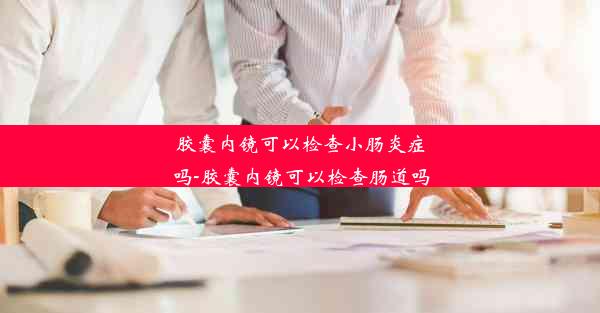 胶囊内镜可以检查小肠炎症吗-胶囊内镜可以检查肠道吗