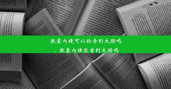 胶囊内镜可以检查到大肠吗、胶囊内镜能看到大肠吗