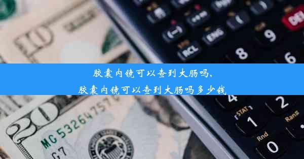 胶囊内镜可以查到大肠吗,胶囊内镜可以查到大肠吗多少钱