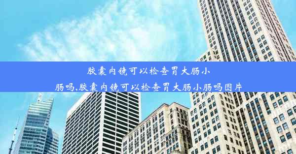 胶囊内镜可以检查胃大肠小肠吗,胶囊内镜可以检查胃大肠小肠吗图片