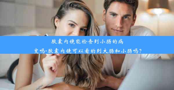 胶囊内镜能检查到小肠的病变吗-胶囊内镜可以看的到大肠和小肠吗？