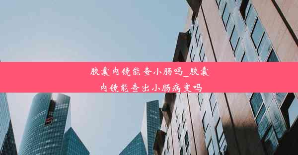 胶囊内镜能查小肠吗_胶囊内镜能查出小肠病变吗