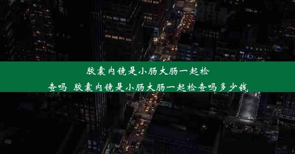 胶囊内镜是小肠大肠一起检查吗_胶囊内镜是小肠大肠一起检查吗多少钱