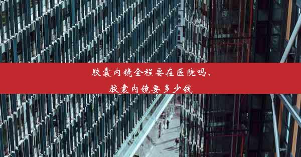 胶囊内镜全程要在医院吗、胶囊内镜要多少钱