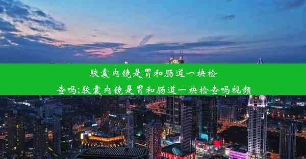 胶囊内镜是胃和肠道一块检查吗;胶囊内镜是胃和肠道一块检查吗视频