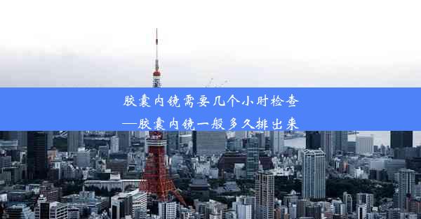 胶囊内镜需要几个小时检查—胶囊内镜一般多久排出来