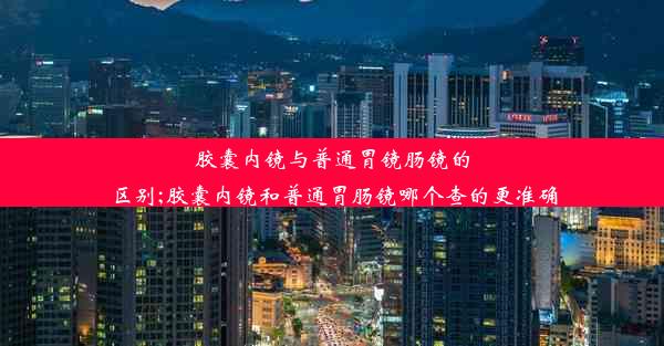 胶囊内镜与普通胃镜肠镜的区别;胶囊内镜和普通胃肠镜哪个查的更准确