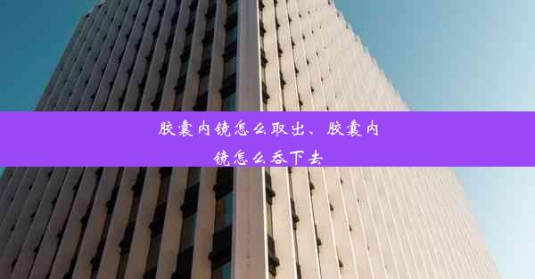 胶囊内镜怎么取出、胶囊内镜怎么吞下去