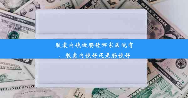 胶囊内镜做肠镜哪家医院有、胶囊内镜好还是肠镜好