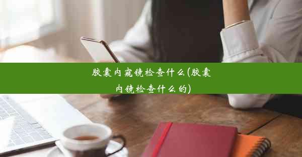 胶囊内窥镜检查什么(胶囊内镜检查什么的)