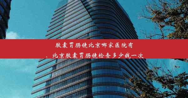 胶囊胃肠镜北京哪家医院有、北京胶囊胃肠镜检查多少钱一次