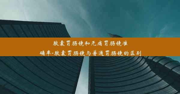 胶囊胃肠镜和无痛胃肠镜准确率-胶囊胃肠镜与普通胃肠镜的区别