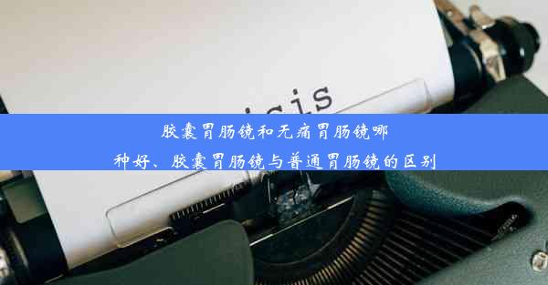 胶囊胃肠镜和无痛胃肠镜哪种好、胶囊胃肠镜与普通胃肠镜的区别