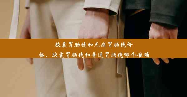 胶囊胃肠镜和无痛胃肠镜价格、胶囊胃肠镜和普通胃肠镜哪个准确