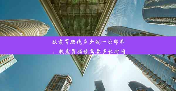 胶囊胃肠镜多少钱一次邯郸、胶囊胃肠镜需要多长时间