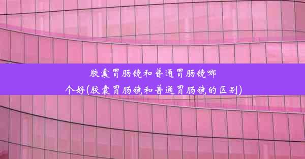 胶囊胃肠镜和普通胃肠镜哪个好(胶囊胃肠镜和普通胃肠镜的区别)