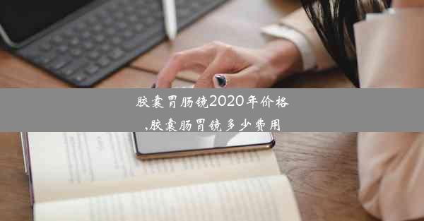 胶囊胃肠镜2020年价格,胶囊肠胃镜多少费用